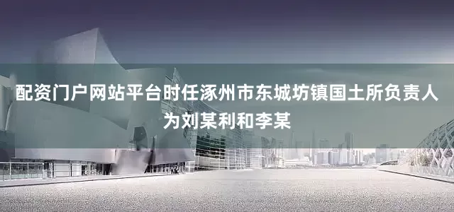配资门户网站平台时任涿州市东城坊镇国土所负责人为刘某利和李某