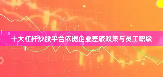 十大杠杆炒股平台依据企业差旅政策与员工职级