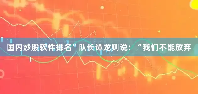 国内炒股软件排名”队长谭龙则说：“我们不能放弃