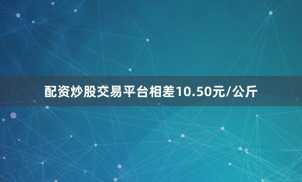 配资炒股交易平台相差10.50元/公斤