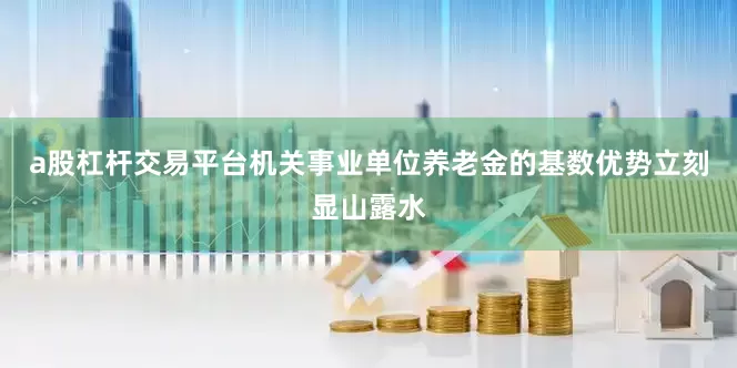 a股杠杆交易平台机关事业单位养老金的基数优势立刻显山露水