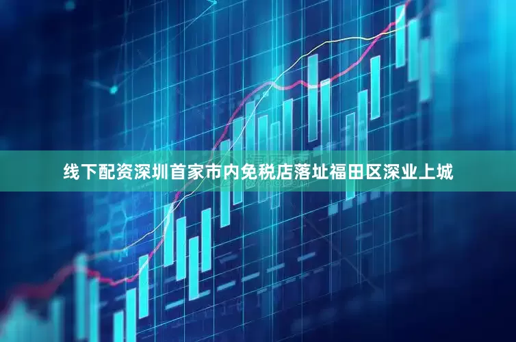 线下配资深圳首家市内免税店落址福田区深业上城