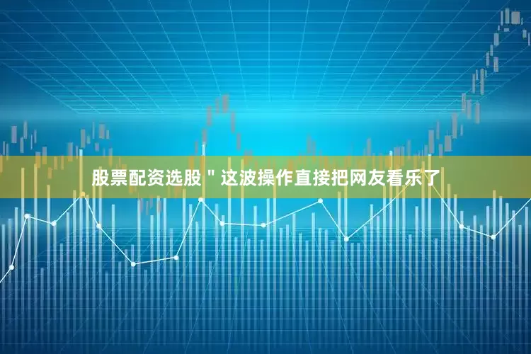 股票配资选股＂这波操作直接把网友看乐了