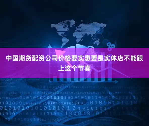 中国期货配资公司价格要实惠要是实体店不能跟上这个节奏