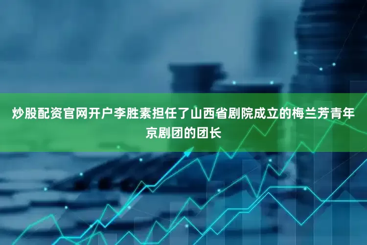 炒股配资官网开户李胜素担任了山西省剧院成立的梅兰芳青年京剧团的团长
