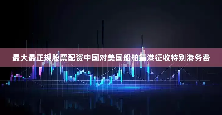 最大最正规股票配资中国对美国船舶靠港征收特别港务费